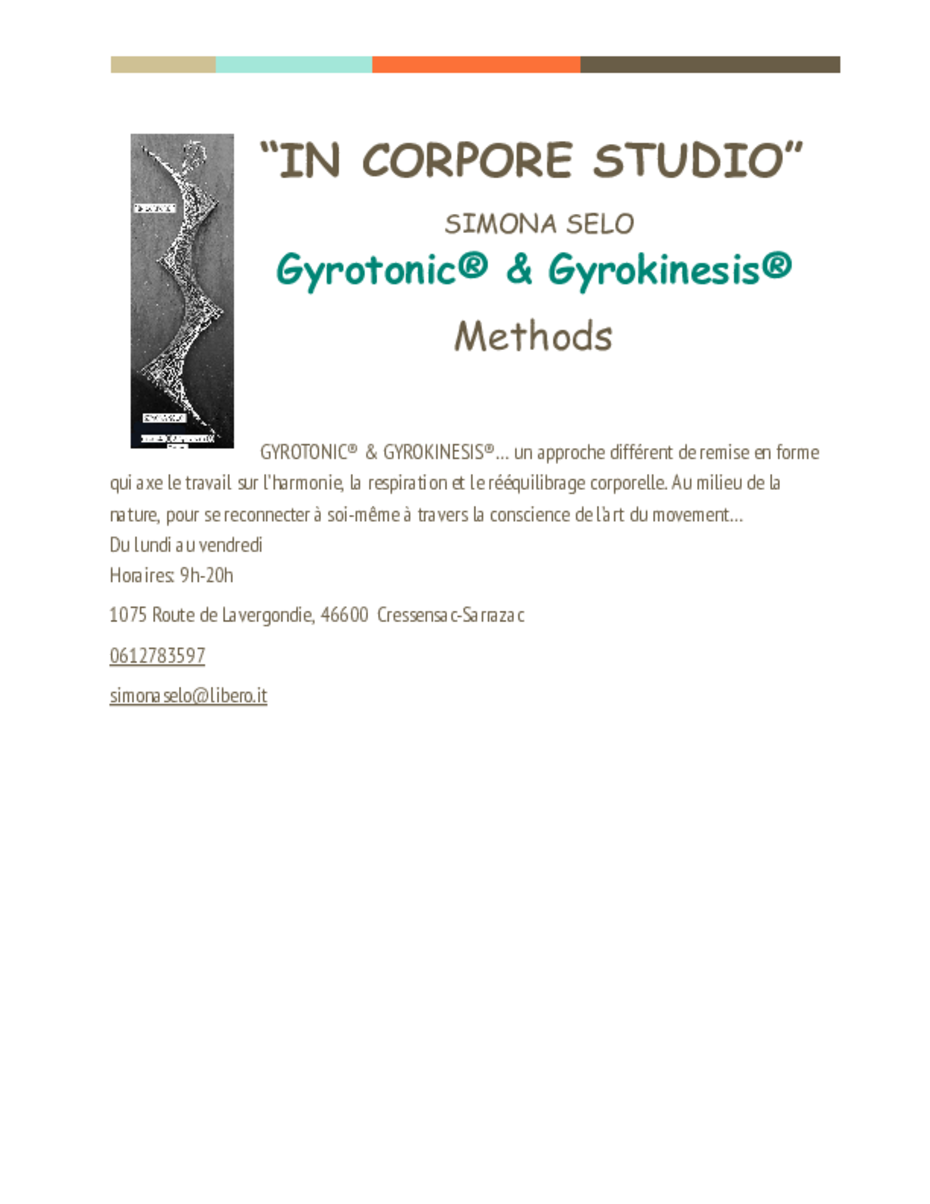 Insertion de l'entreprise de bien-être IN CORPORE STUDIO de Simona Selo méthode Gyrotonic et Gyrokinesis. une approche différente de remise en forme qui axe le travail sur l'harmonie, la respiration et le rééquilibrage corporel. au milieu de la nature, pour se reconnecter à soi-même à travers la conscience de l'art du mouvement... Du lundi au vendredi 09f - 12h 1075 route de Lavergondie 46600 Cressensac-Sarrazac 06 12 78 35 97 simonaselo@libero.it